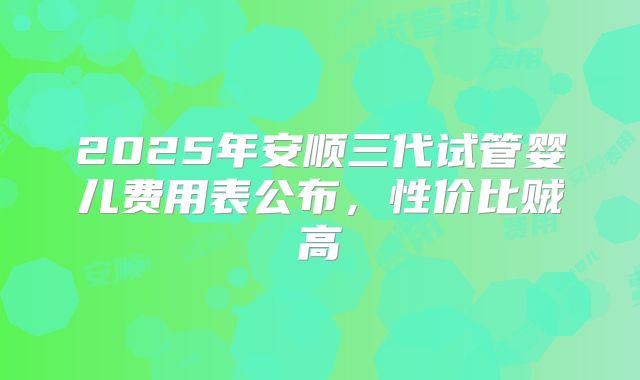 2025年安顺三代试管婴儿费用表公布，性价比贼高