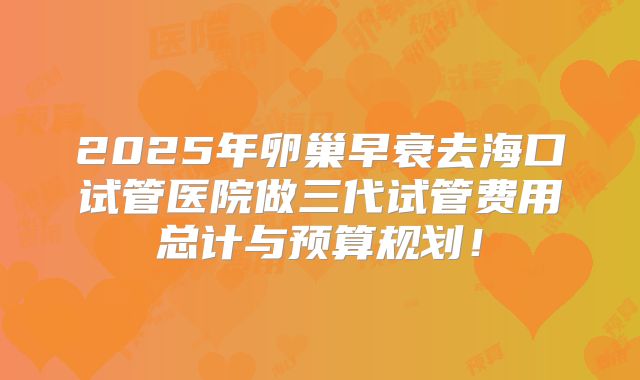 2025年卵巢早衰去海口试管医院做三代试管费用总计与预算规划！