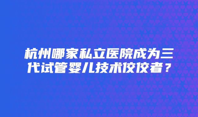 杭州哪家私立医院成为三代试管婴儿技术佼佼者？