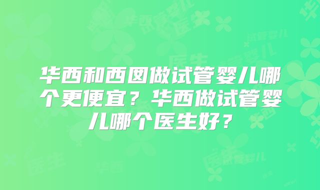 华西和西囡做试管婴儿哪个更便宜？华西做试管婴儿哪个医生好？
