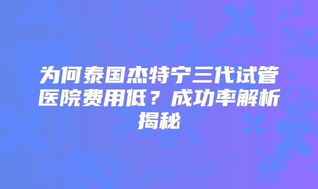 为何泰国杰特宁三代试管医院费用低？成功率解析揭秘