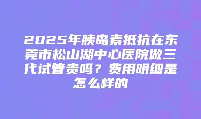 2025年胰岛素抵抗在东莞市松山湖中心医院做三代试管贵吗？费用明细是怎么样的