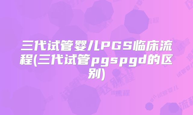 三代试管婴儿PGS临床流程(三代试管pgspgd的区别)