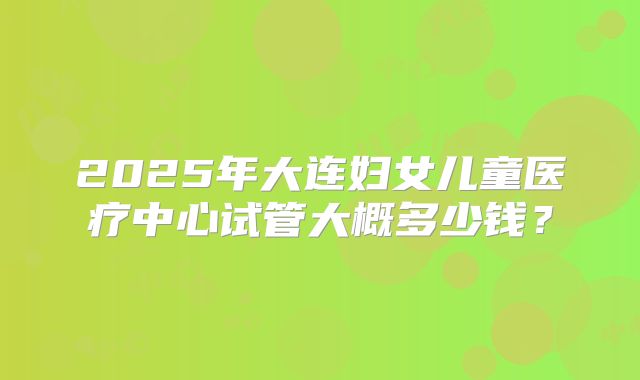 2025年大连妇女儿童医疗中心试管大概多少钱?