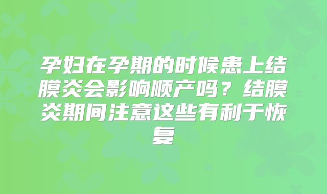 孕妇在孕期的时候患上结膜炎会影响顺产吗？结膜炎期间注意这些有利于恢复