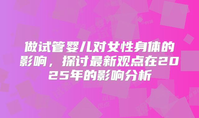 做试管婴儿对女性身体的影响,探讨最新观点在2025年的影响分析