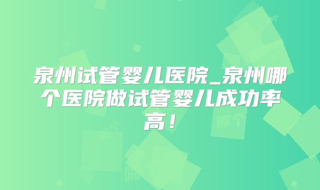 泉州试管婴儿医院_泉州哪个医院做试管婴儿成功率高!
