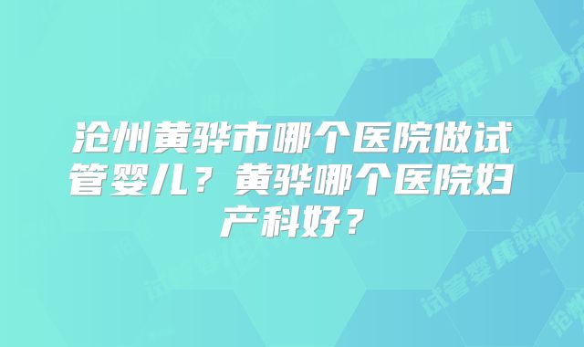沧州黄骅市哪个医院做试管婴儿？黄骅哪个医院妇产科好？