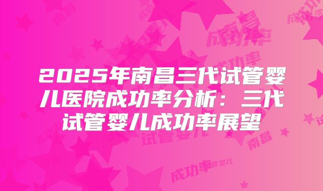 2025年南昌三代试管婴儿医院成功率分析:三代试管婴儿成功率展望