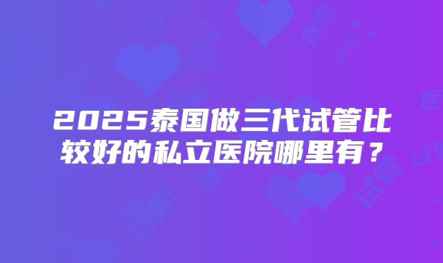2025泰国做三代试管比较好的私立医院哪里有？