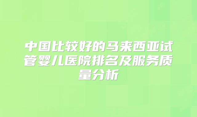 中国比较好的马来西亚试管婴儿医院排名及服务质量分析