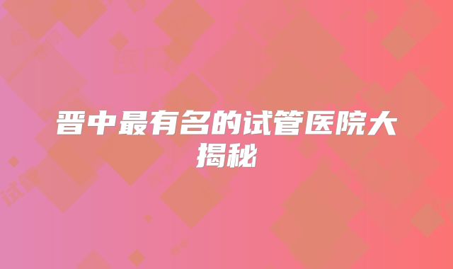 晋中最有名的试管医院大揭秘