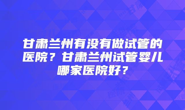 甘肃兰州有没有做试管的医院?甘肃兰州试管婴儿哪家医院好?