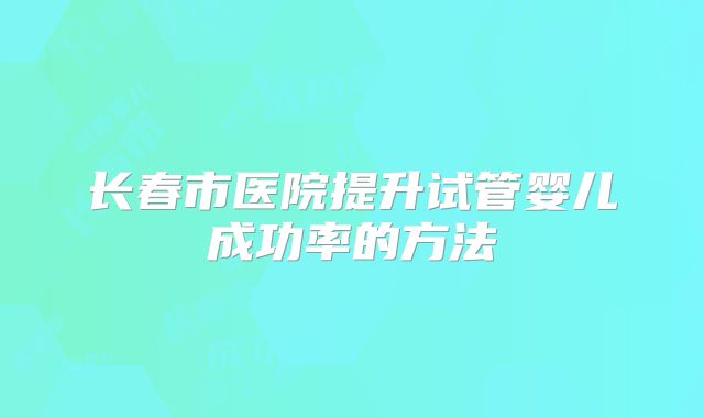 长春市医院提升试管婴儿成功率的方法