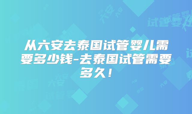 从六安去泰国试管婴儿需要多少钱-去泰国试管需要多久！