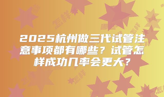 2025杭州做三代试管注意事项都有哪些？试管怎样成功几率会更大？