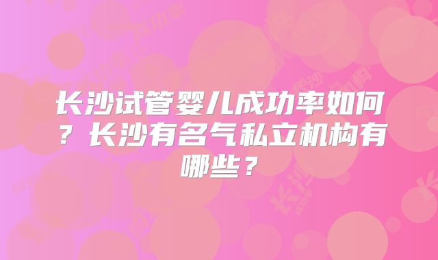 长沙试管婴儿成功率如何?长沙有名气私立机构有哪些?