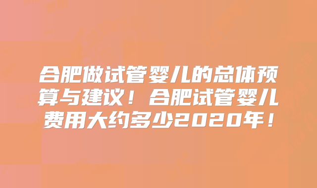 合肥做试管婴儿的总体预算与建议！合肥试管婴儿费用大约多少2020年！