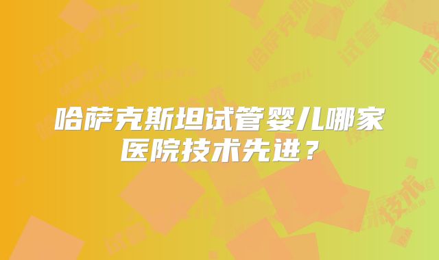 哈萨克斯坦试管婴儿哪家医院技术先进?