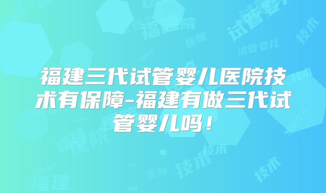 福建三代试管婴儿医院技术有保障-福建有做三代试管婴儿吗!