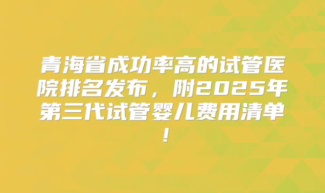 青海省成功率高的试管医院排名发布，附2025年第三代试管婴儿费用清单！