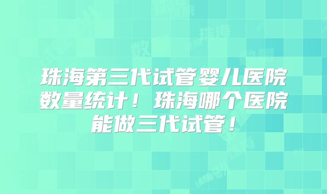 珠海第三代试管婴儿医院数量统计！珠海哪个医院能做三代试管！