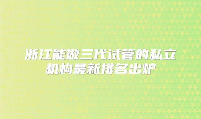 浙江能做三代试管的私立机构最新排名出炉