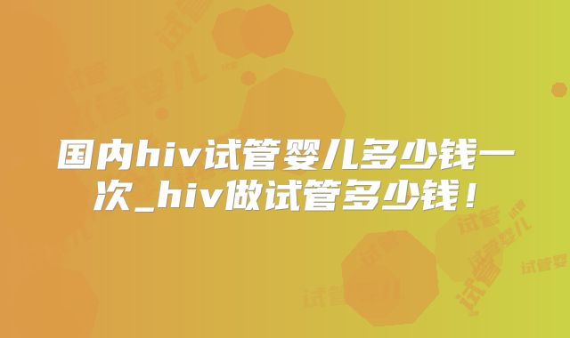 国内hiv试管婴儿多少钱一次_hiv做试管多少钱!
