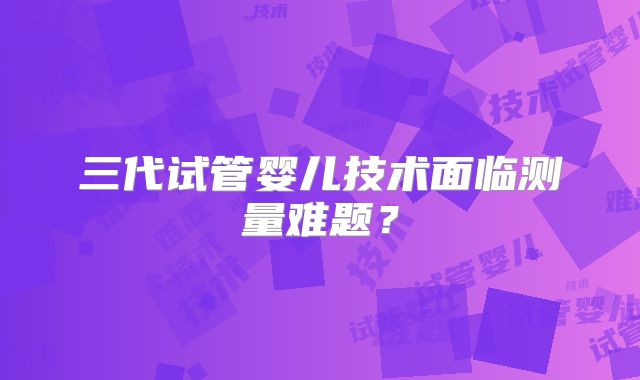三代试管婴儿技术面临测量难题？