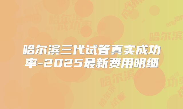 哈尔滨三代试管真实成功率-2025最新费用明细