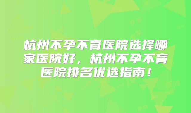 杭州不孕不育医院选择哪家医院好，杭州不孕不育医院排名优选指南！