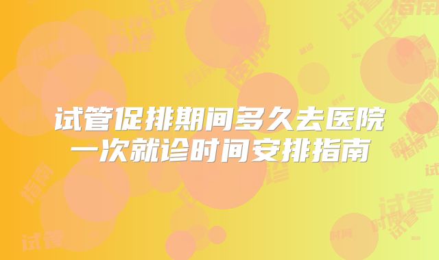 试管促排期间多久去医院一次就诊时间安排指南
