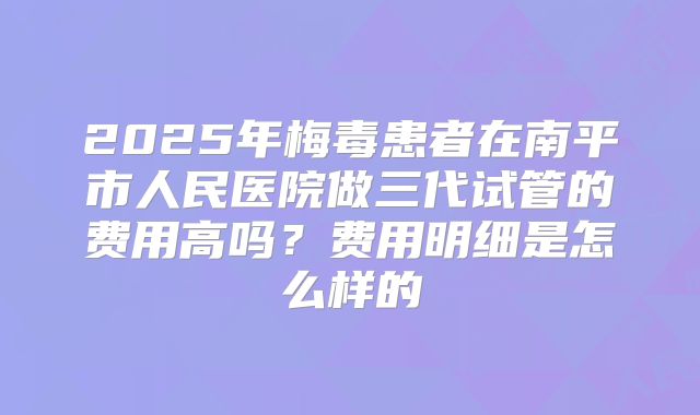2025年梅毒患者在南平市人民医院做三代试管的费用高吗？费用明细是怎么样的