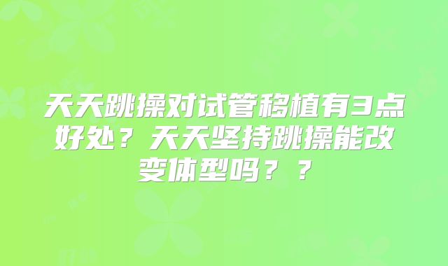 天天跳操对试管移植有3点好处?天天坚持跳操能改变体型吗??