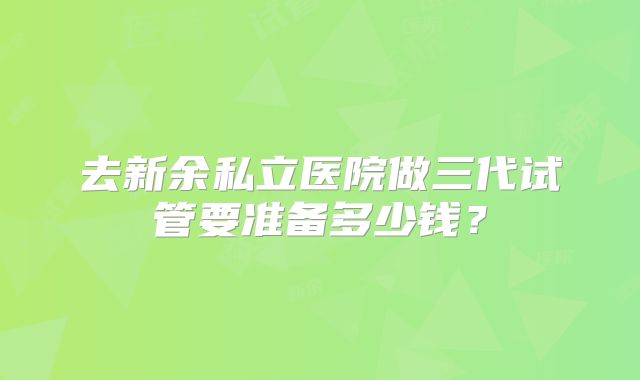 去新余私立医院做三代试管要准备多少钱?