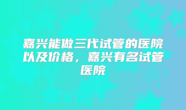 嘉兴能做三代试管的医院以及价格,嘉兴有名试管医院