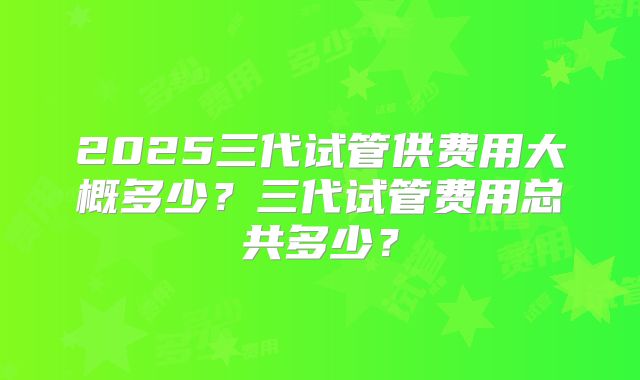 2025三代试管供费用大概多少？三代试管费用总共多少？