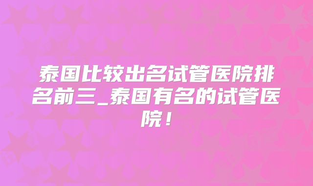 泰国比较出名试管医院排名前三_泰国有名的试管医院!