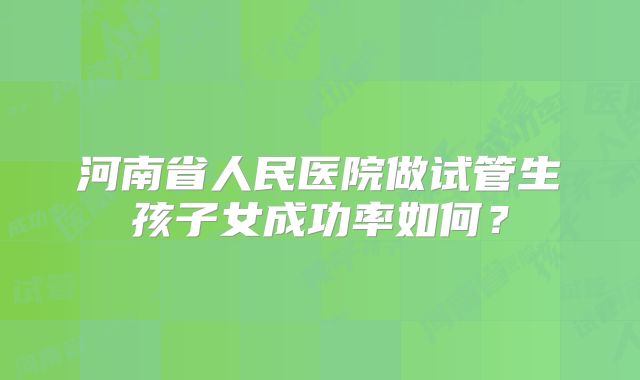 河南省人民医院做试管生孩子女成功率如何？