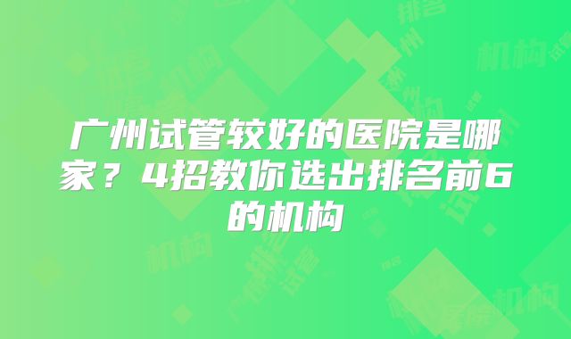 广州试管较好的医院是哪家?4招教你选出排名前6的机构