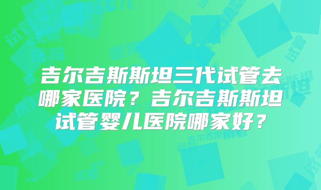 吉尔吉斯斯坦三代试管去哪家医院？吉尔吉斯斯坦试管婴儿医院哪家好？
