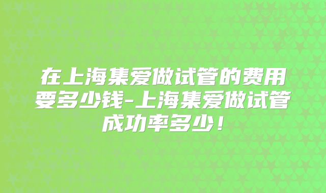 在上海集爱做试管的费用要多少钱-上海集爱做试管成功率多少！