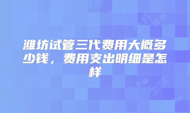 潍坊试管三代费用大概多少钱,费用支出明细是怎样