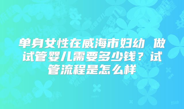 单身女性在威海市妇幼 做试管婴儿需要多少钱?试管流程是怎么样