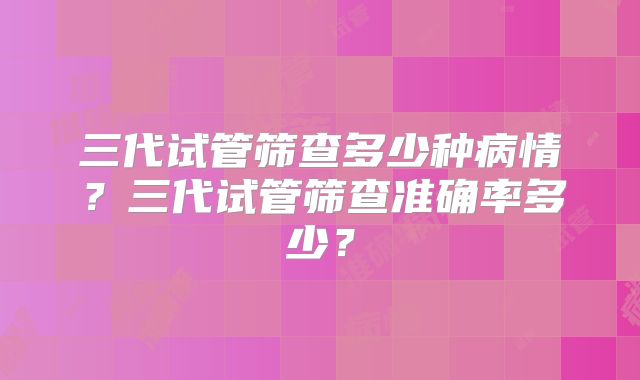 三代试管筛查多少种病情？三代试管筛查准确率多少？