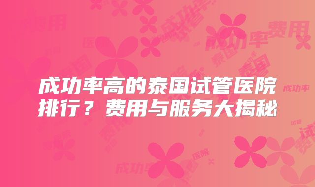 成功率高的泰国试管医院排行？费用与服务大揭秘