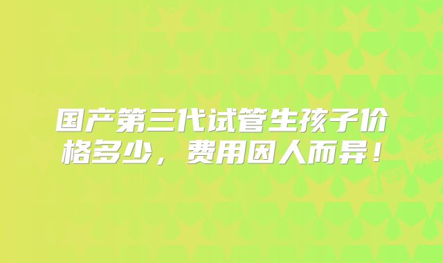 国产第三代试管生孩子价格多少，费用因人而异！
