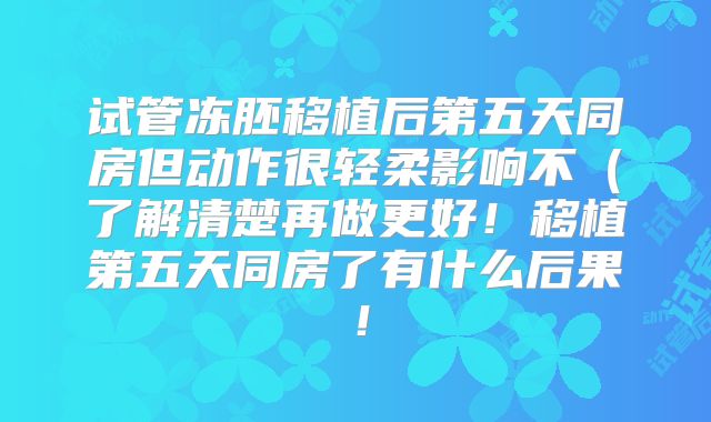 试管冻胚移植后第五天同房但动作很轻柔影响不(了解清楚再做更好!移植第五天同房了有什么后果!