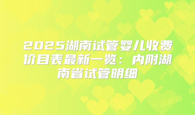 2025湖南试管婴儿收费价目表最新一览：内附湖南省试管明细