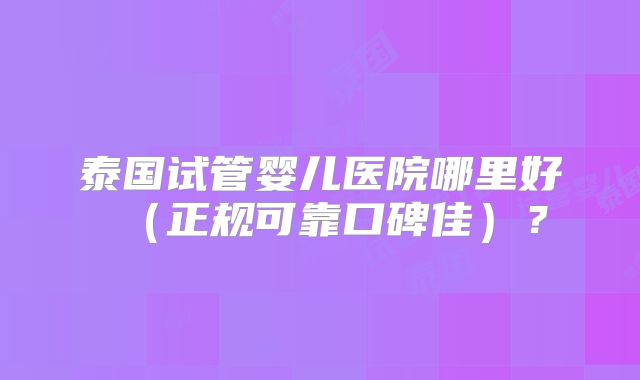 泰国试管婴儿医院哪里好（正规可靠口碑佳）？